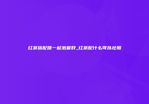红茶搭配啥一起泡最好_红茶配什么可以壮阳