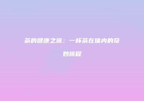 茶的健康之旅：一杯茶在体内的奇妙旅程