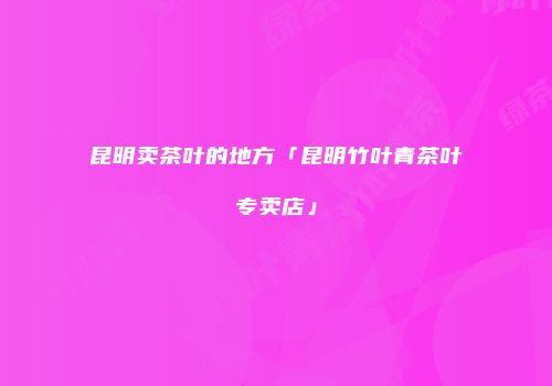 昆明卖茶叶的地方「昆明竹叶青茶叶专卖店」