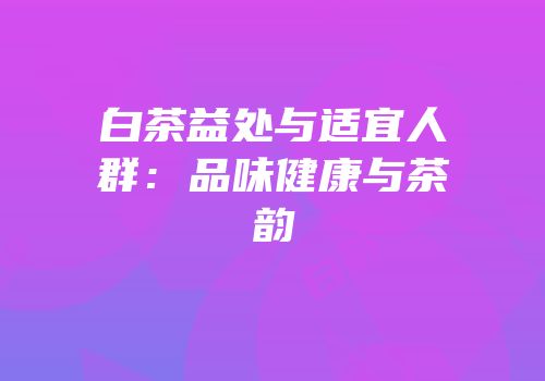 白茶益处与适宜人群：品味健康与茶韵