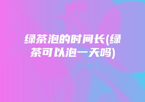 绿茶泡的时间长(绿茶可以泡一天吗)