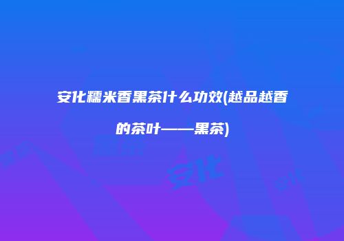 安化糯米香黑茶什么功效(越品越香的茶叶——黑茶)
