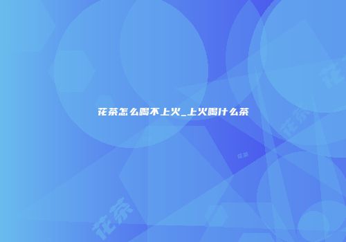 花茶怎么喝不上火_上火喝什么茶