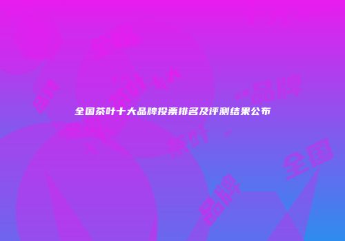 全国茶叶十大品牌投票排名及评测结果公布
