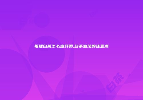 福建白茶怎么泡好喝,白茶泡法的注意点