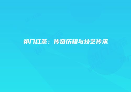 祁门红茶：传奇历程与技艺传承