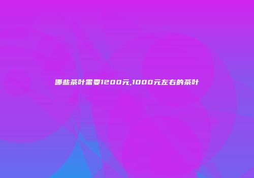 哪些茶叶需要1200元,1000元左右的茶叶