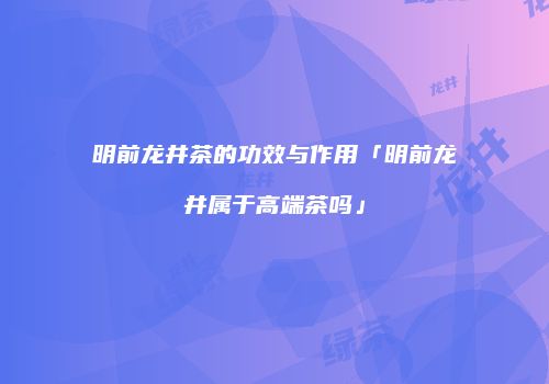 明前龙井茶的功效与作用「明前龙井属于高端茶吗」