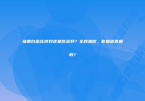 福鼎白茶压饼好还是散茶好？全网热议，你知道真相吗？