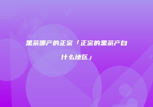 黑茶哪产的正宗「正宗的黑茶产自什么地区」