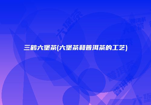 三鹤六堡茶(六堡茶和普洱茶的工艺)