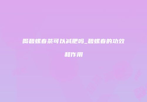 喝碧螺春茶可以减肥吗_碧螺春的功效和作用