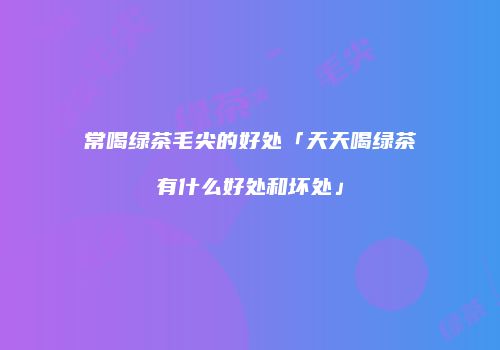 常喝绿茶毛尖的好处「天天喝绿茶有什么好处和坏处」