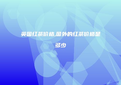 英国红茶价格,国外的红茶价格是多少