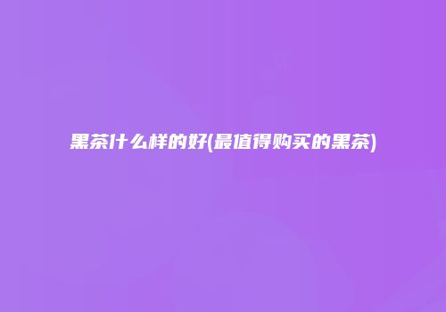 黑茶什么样的好(最值得购买的黑茶)