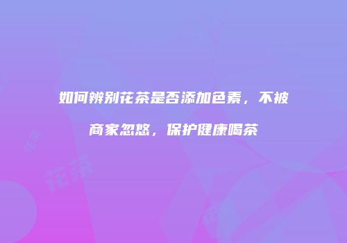 如何辨别花茶是否添加色素，不被商家忽悠，保护健康喝茶