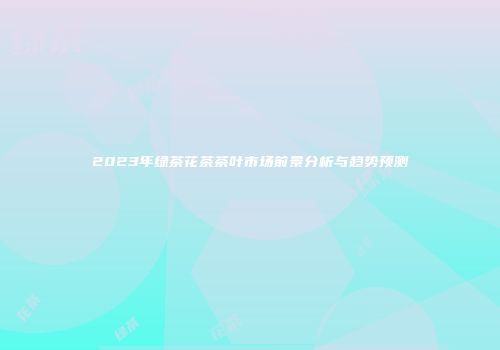 2023年绿茶花茶茶叶市场前景分析与趋势预测