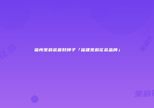 福州茉莉茶最好牌子「福建茉莉花茶品牌」