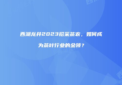 西湖龙井2023招采茶农，如何成为茶叶行业的金领？
