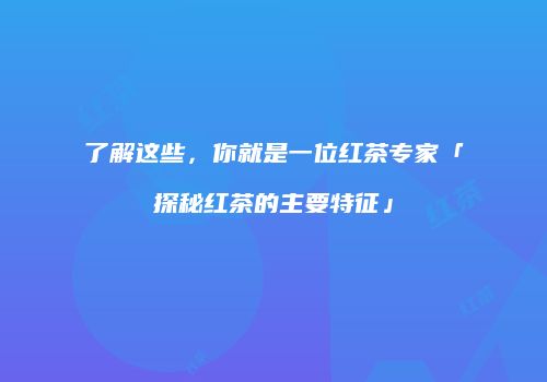 了解这些，你就是一位红茶专家「探秘红茶的主要特征」