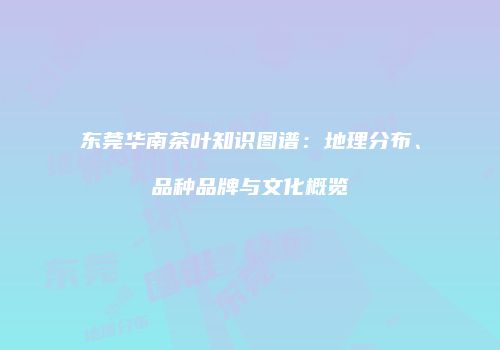 东莞华南茶叶知识图谱：地理分布、品种品牌与文化概览