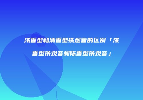 浓香型和清香型铁观音的区别「浓香型铁观音和陈香型铁观音」