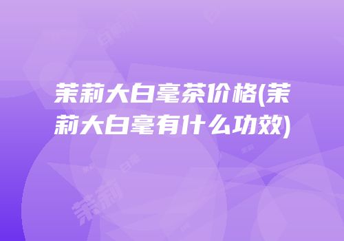 茉莉大白毫茶价格(茉莉大白毫有什么功效)