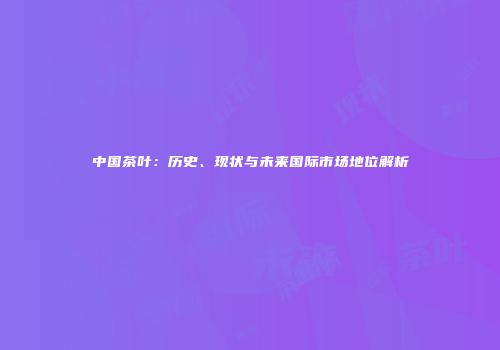 中国茶叶：历史、现状与未来国际市场地位解析