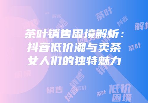 茶叶销售困境解析：抖音低价潮与卖茶女人们的独特魅力