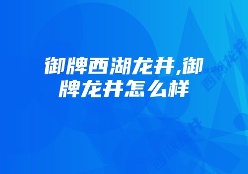 御牌西湖龙井,御牌龙井怎么样