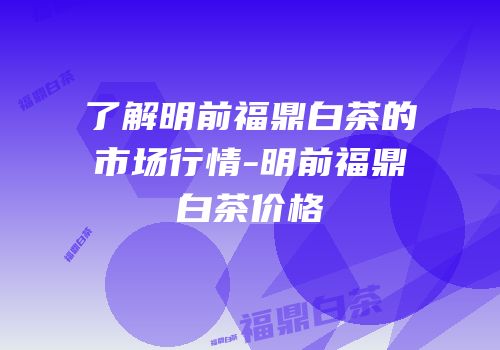 了解明前福鼎白茶的市场行情-明前福鼎白茶价格