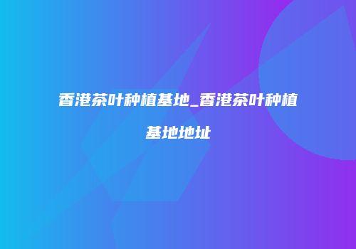 香港茶叶种植基地_香港茶叶种植基地地址