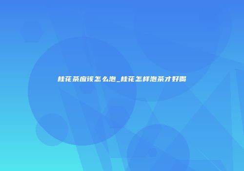 桂花茶应该怎么泡_桂花怎样泡茶才好喝