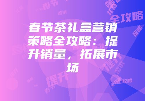 春节茶礼盒营销策略全攻略：提升销量，拓展市场