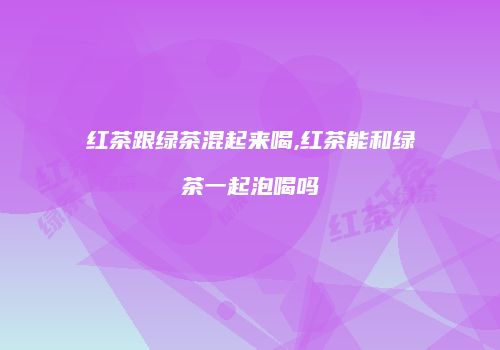 红茶跟绿茶混起来喝,红茶能和绿茶一起泡喝吗