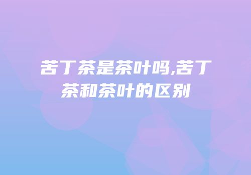苦丁茶是茶叶吗,苦丁茶和茶叶的区别