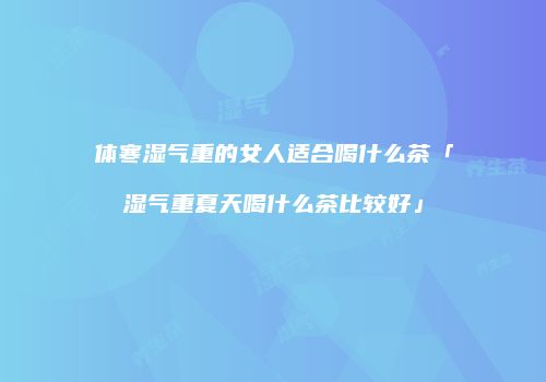 体寒湿气重的女人适合喝什么茶「湿气重夏天喝什么茶比较好」