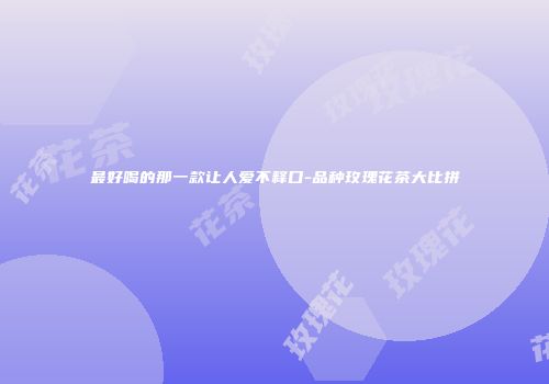 最好喝的那一款让人爱不释口-品种玫瑰花茶大比拼