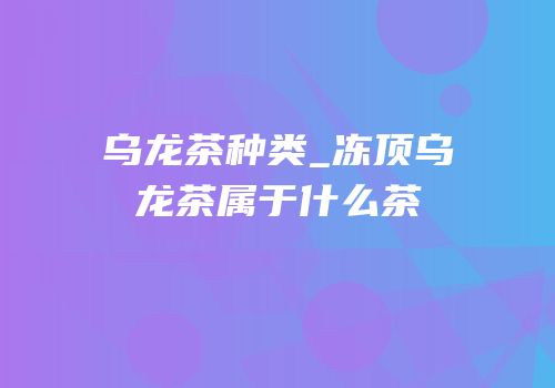 乌龙茶种类_冻顶乌龙茶属于什么茶