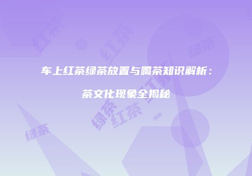 车上红茶绿茶放置与喝茶知识解析：茶文化现象全揭秘