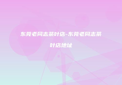东莞老同志茶叶店-东莞老同志茶叶店地址
