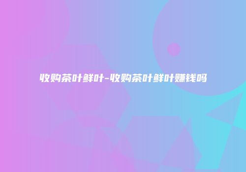 收购茶叶鲜叶-收购茶叶鲜叶赚钱吗
