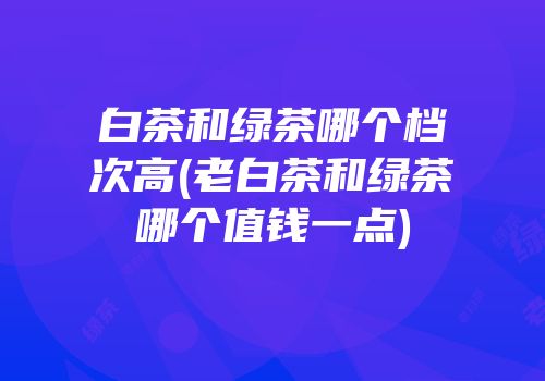 白茶和绿茶哪个档次高(老白茶和绿茶哪个值钱一点)