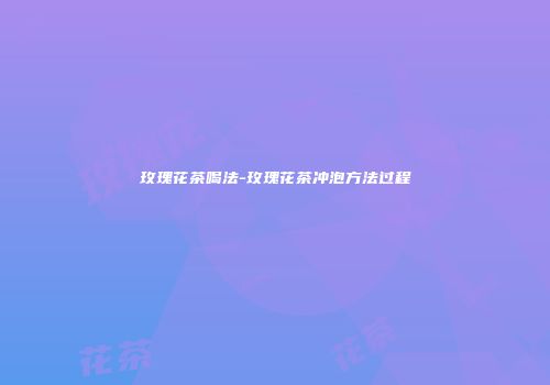 玫瑰花茶喝法-玫瑰花茶冲泡方法过程