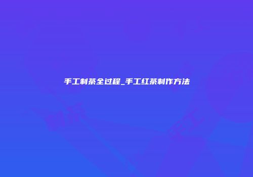 手工制茶全过程_手工红茶制作方法