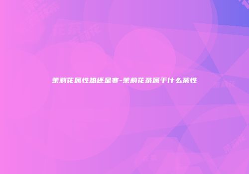 茉莉花属性热还是寒-茉莉花茶属于什么茶性
