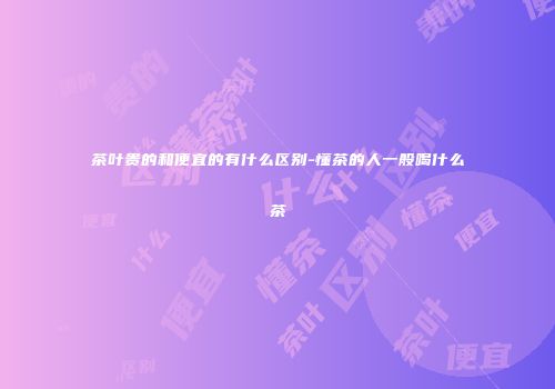 茶叶贵的和便宜的有什么区别-懂茶的人一般喝什么茶