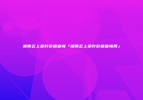 湖南云上茶叶价格查询「湖南云上茶叶价格查询网」