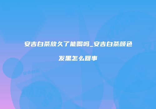 安吉白茶放久了能喝吗_安吉白茶颜色发黑怎么回事