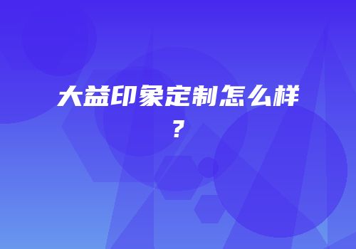 大益印象定制怎么样?